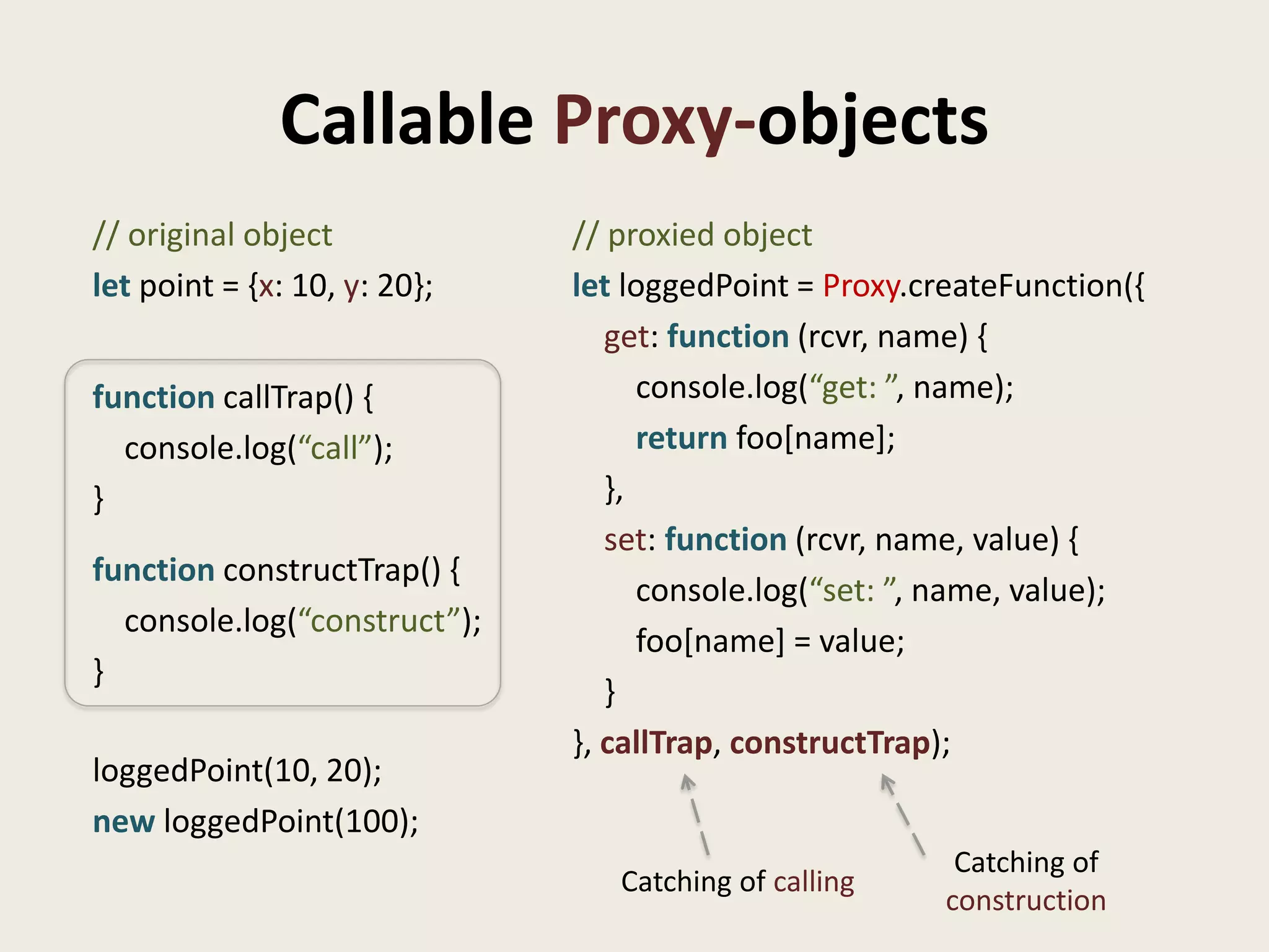 Callable Proxy-objects
// original object            // proxied object
let point = {x: 10, y: 20};   let loggedPoint = Proxy.createFunction({
                                 get: function (rcvr, name) {
function callTrap() {               console.log(“get: ”, name);
  console.log(“call”);              return foo[name];
}                                },
                                 set: function (rcvr, name, value) {
function constructTrap() {
                                    console.log(“set: ”, name, value);
  console.log(“construct”);
                                    foo[name] = value;
}
                                 }
                              }, callTrap, constructTrap);
loggedPoint(10, 20);
new loggedPoint(100);
                                                         Catching of
                                 Catching of calling
                                                        construction
 