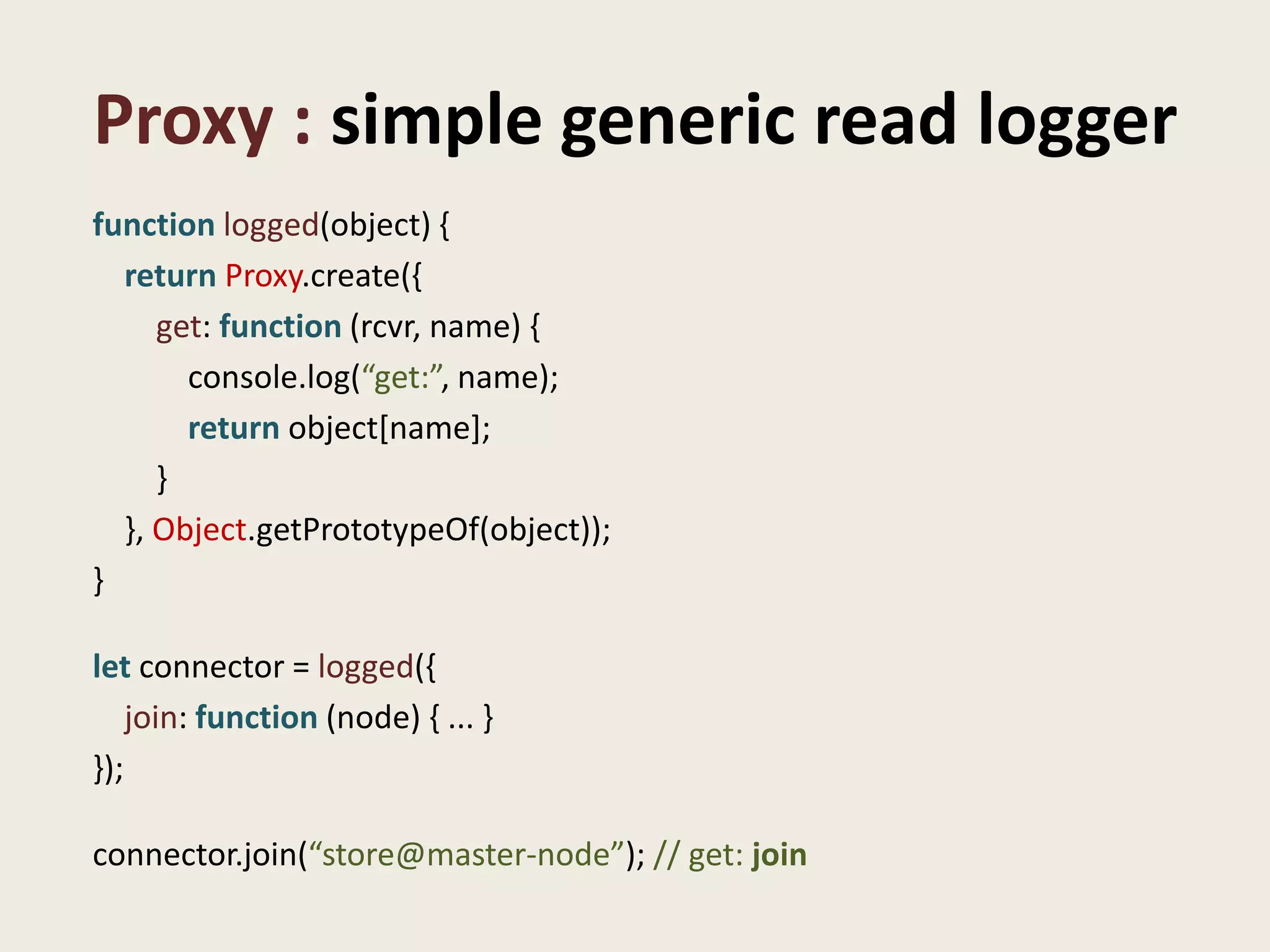 Proxy : simple generic read logger
function logged(object) {
  return Proxy.create({
     get: function (rcvr, name) {
       console.log(“get:”, name);
       return object[name];
     }
  }, Object.getPrototypeOf(object));
}

let connector = logged({
    join: function (node) { ... }
});

connector.join(“store@master-node”); // get: join
 