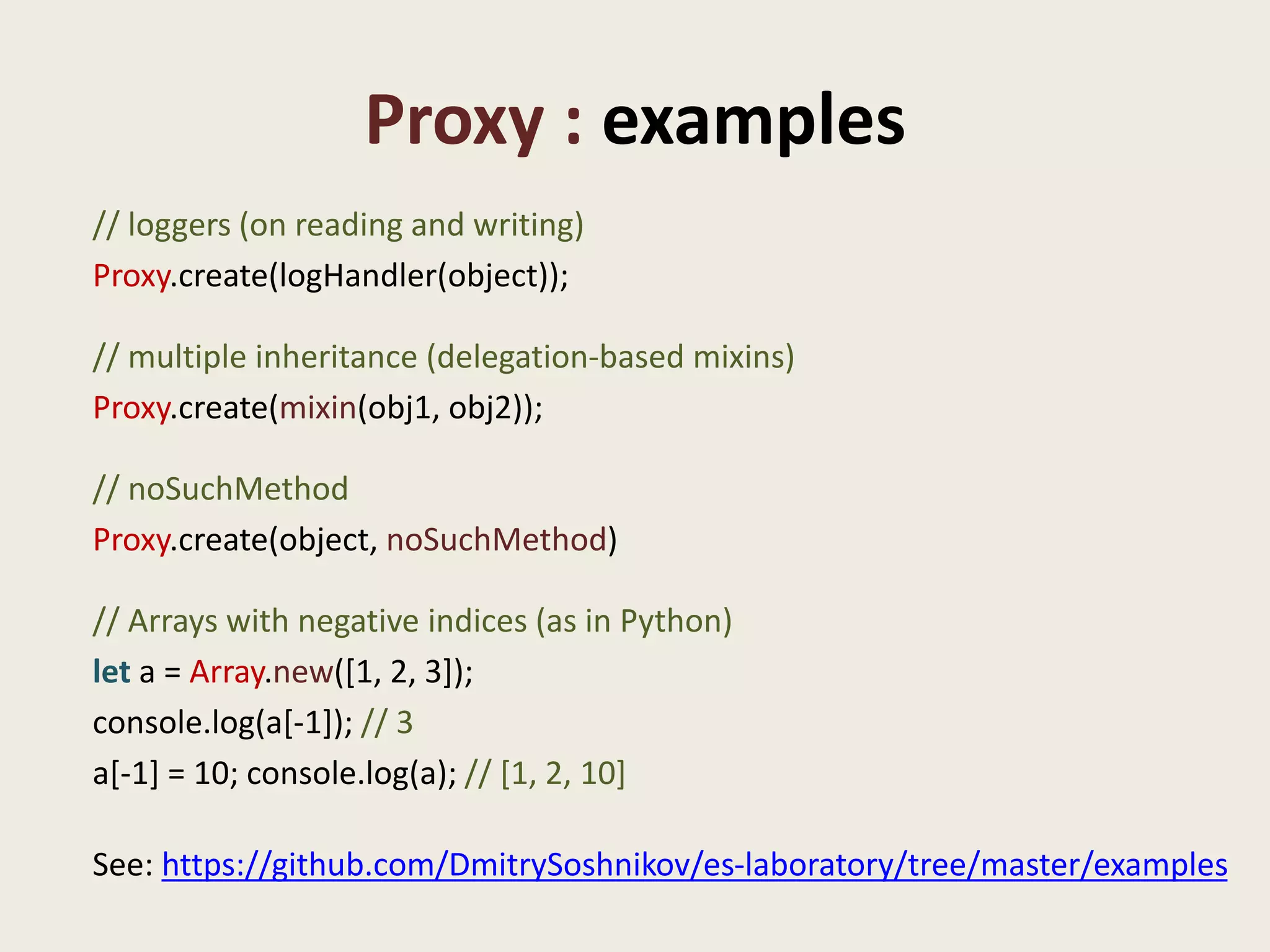 Proxy : examples
// loggers (on reading and writing)
Proxy.create(logHandler(object));

// multiple inheritance (delegation-based mixins)
Proxy.create(mixin(obj1, obj2));

// noSuchMethod
Proxy.create(object, noSuchMethod)

// Arrays with negative indices (as in Python)
let a = Array.new([1, 2, 3]);
console.log(a[-1]); // 3
a[-1] = 10; console.log(a); // [1, 2, 10]

See: https://github.com/DmitrySoshnikov/es-laboratory/tree/master/examples
 