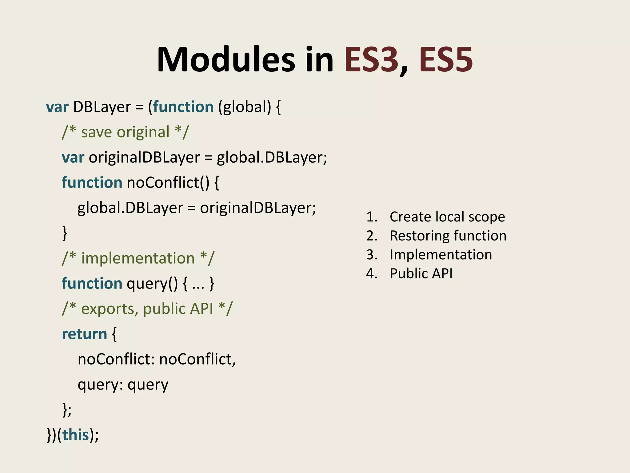 Modules in ES3, ES5
var DBLayer = (function (global) {
   /* save original */
   var originalDBLayer = global.DBLayer;
   function noConflict() {
      global.DBLayer = originalDBLayer;    1.   Create local scope
   }                                       2.   Restoring function
   /* implementation */                    3.   Implementation
                                           4.   Public API
   function query() { ... }
   /* exports, public API */
   return {
      noConflict: noConflict,
      query: query
   };
})(this);
 