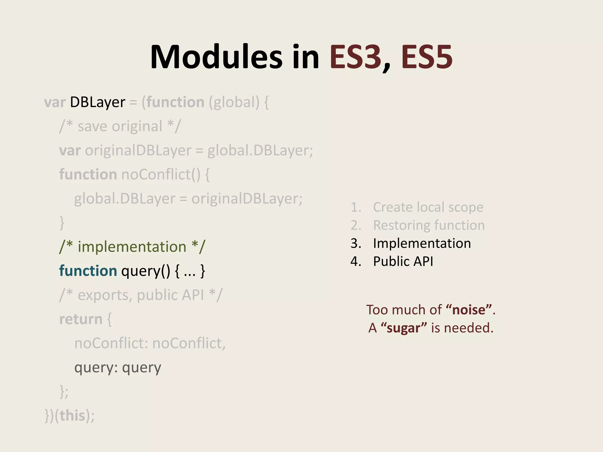Modules in ES3, ES5
var DBLayer = (function (global) {
   /* save original */
   var originalDBLayer = global.DBLayer;
   function noConflict() {
      global.DBLayer = originalDBLayer;    1.    Create local scope
   }                                       2.    Restoring function
   /* implementation */                    3.    Implementation
                                           4.    Public API
   function query() { ... }
   /* exports, public API */
                                                Too much of “noise”.
   return {                                     A “sugar” is needed.
      noConflict: noConflict,
      query: query
   };
})(this);
 