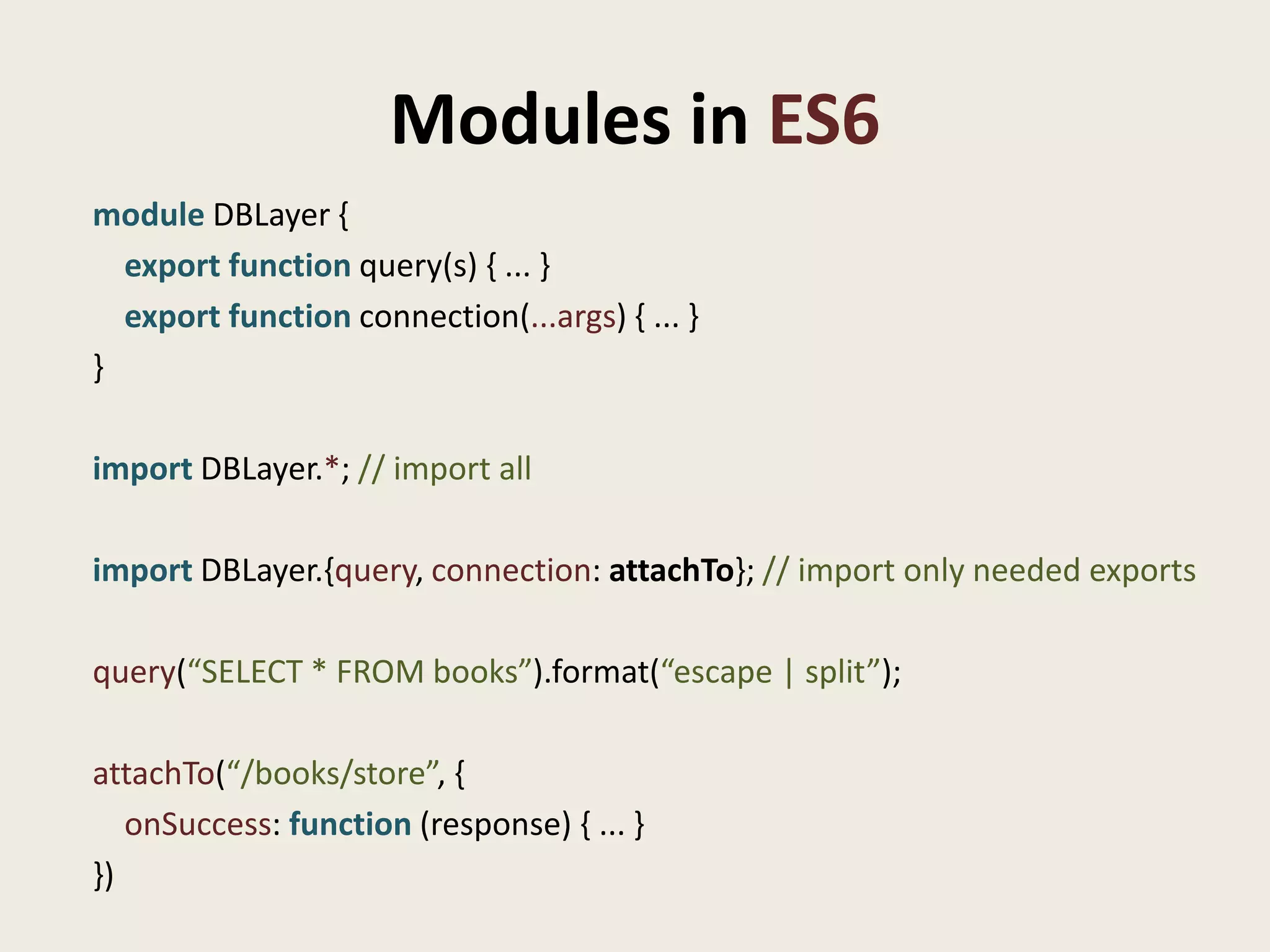 Modules in ES6
module DBLayer {
  export function query(s) { ... }
  export function connection(...args) { ... }
}

import DBLayer.*; // import all

import DBLayer.{query, connection: attachTo}; // import only needed exports

query(“SELECT * FROM books”).format(“escape | split”);

attachTo(“/books/store”, {
   onSuccess: function (response) { ... }
})
 
