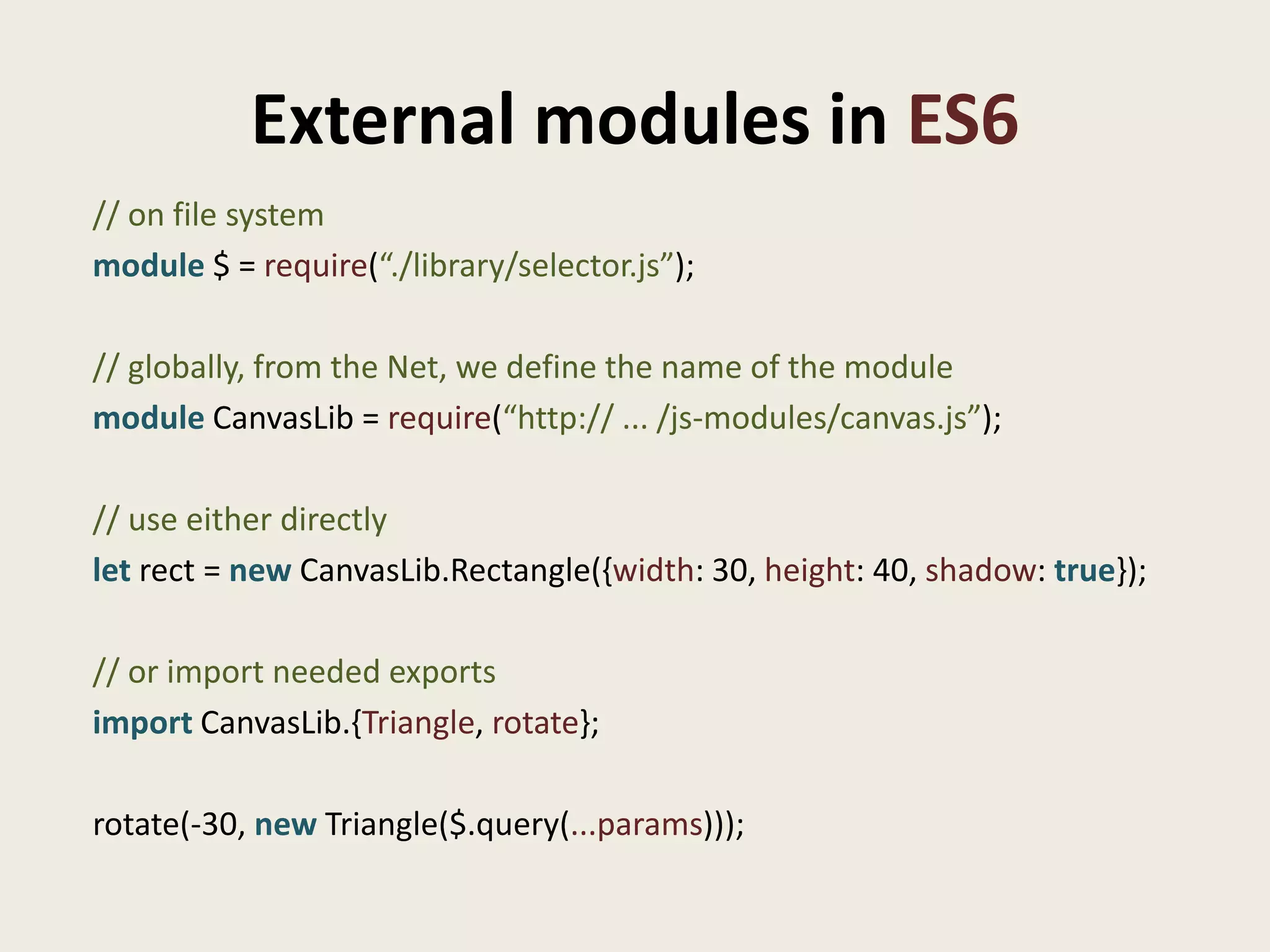 External modules in ES6
// on file system
module $ = require(“./library/selector.js”);

// globally, from the Net, we define the name of the module
module CanvasLib = require(“http:// ... /js-modules/canvas.js”);

// use either directly
let rect = new CanvasLib.Rectangle({width: 30, height: 40, shadow: true});

// or import needed exports
import CanvasLib.{Triangle, rotate};

rotate(-30, new Triangle($.query(...params)));
 