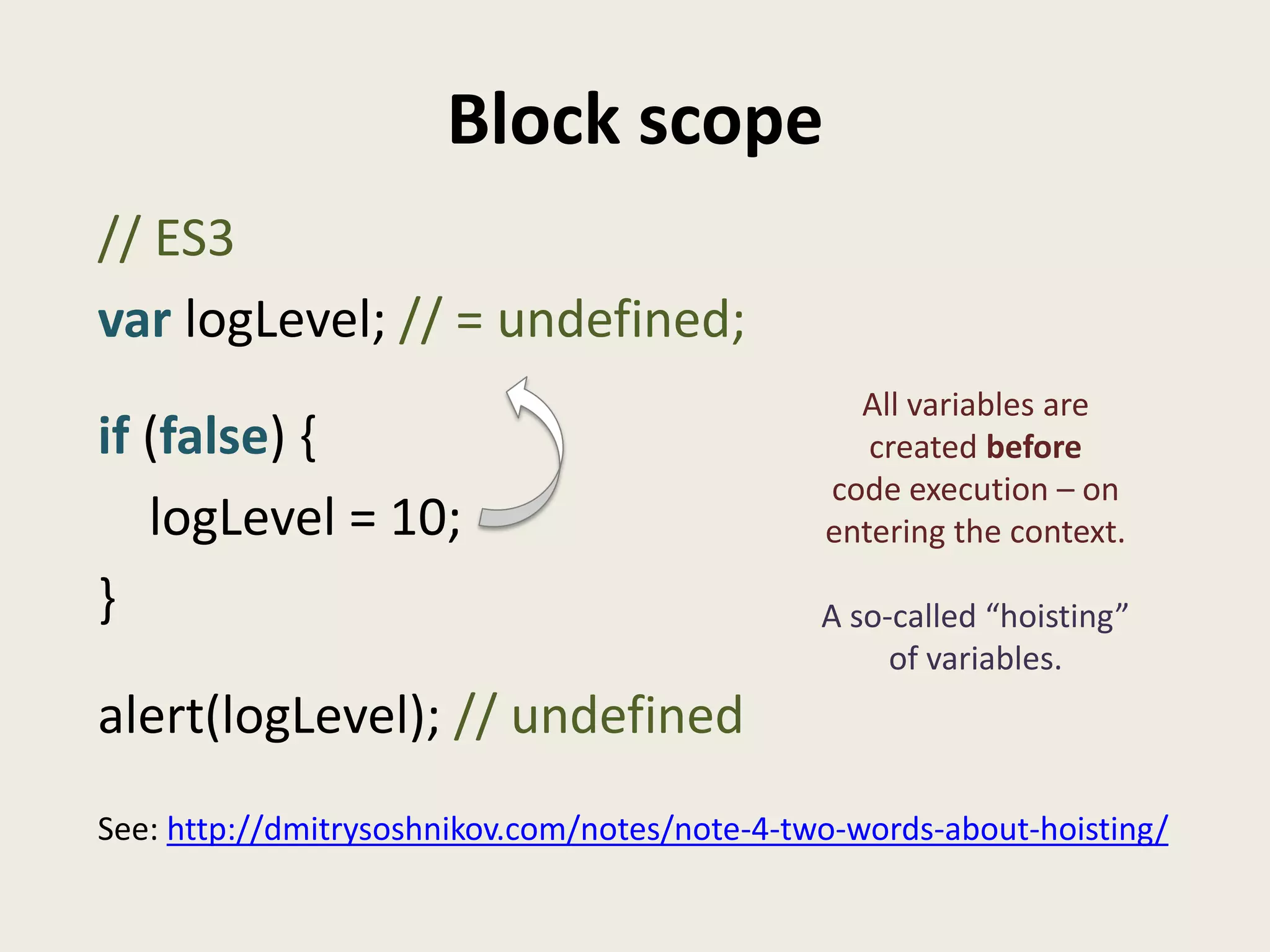 Block scope
// ES3
var logLevel; // = undefined;
                                                 All variables are
if (false) {                                      created before
                                               code execution – on
   logLevel = 10;                              entering the context.

}                                              A so-called “hoisting”
                                                    of variables.
alert(logLevel); // undefined
See: http://dmitrysoshnikov.com/notes/note-4-two-words-about-hoisting/
 