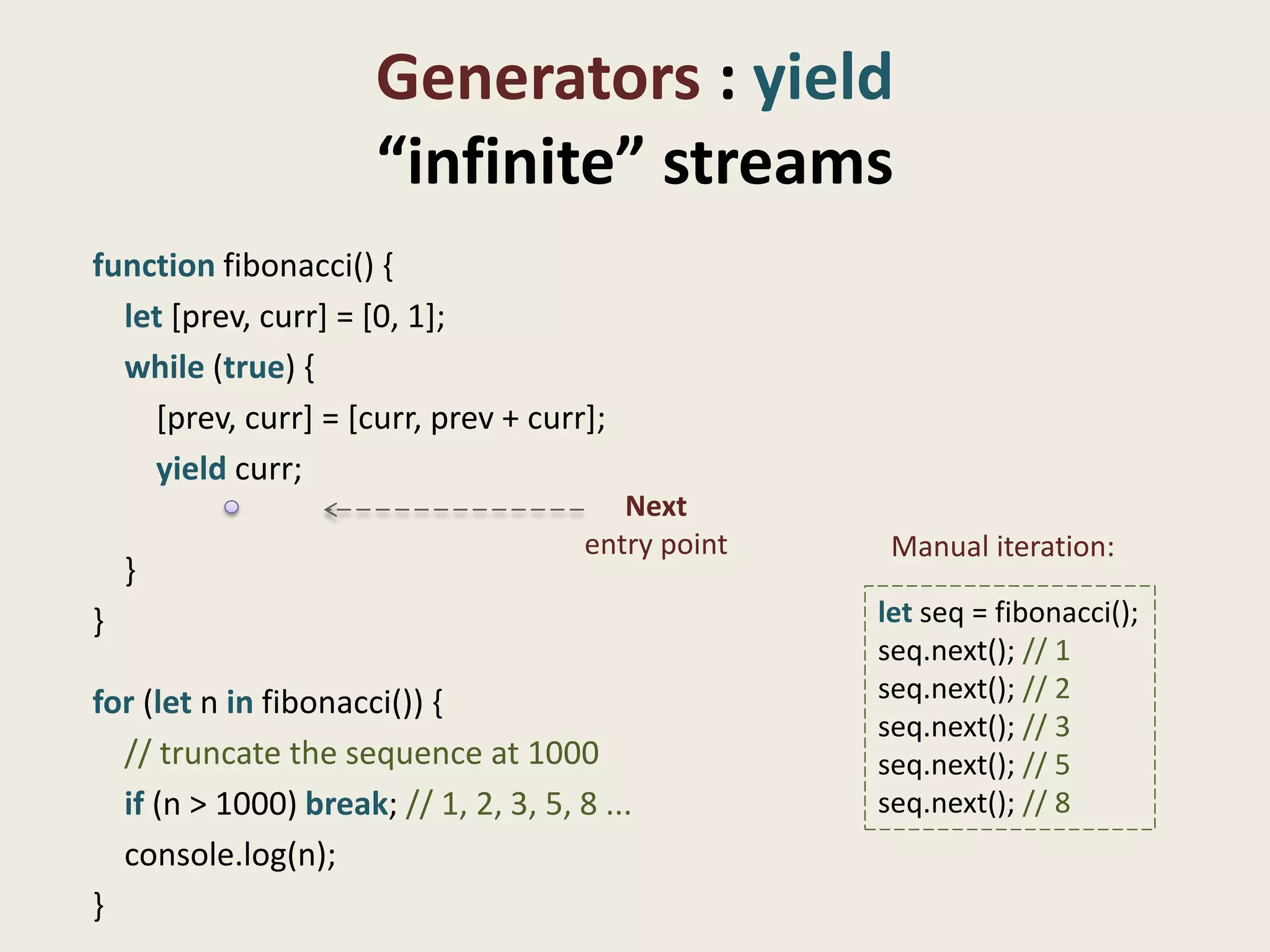 Generators : yield
                      “infinite” streams
function fibonacci() {
  let [prev, curr] = [0, 1];
  while (true) {
    [prev, curr] = [curr, prev + curr];
    yield curr;
                                          Next
                                       entry point    Manual iteration:
    }
}                                                    let seq = fibonacci();
                                                     seq.next(); // 1
for (let n in fibonacci()) {                         seq.next(); // 2
                                                     seq.next(); // 3
  // truncate the sequence at 1000                   seq.next(); // 5
  if (n > 1000) break; // 1, 2, 3, 5, 8 ...          seq.next(); // 8
  console.log(n);
}
 