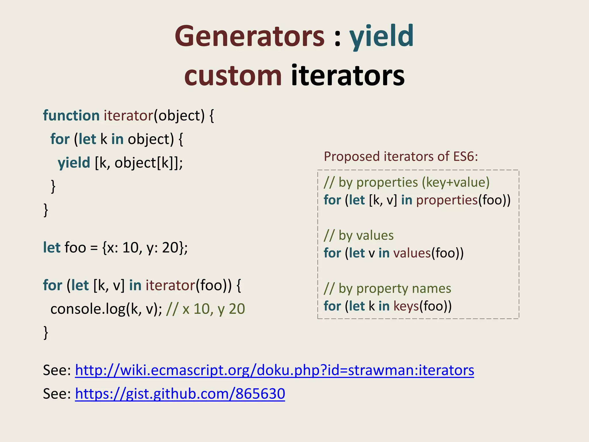 Generators : yield
                      custom iterators
function iterator(object) {
  for (let k in object) {
    yield [k, object[k]];               Proposed iterators of ES6:

  }                                     // by properties (key+value)
                                        for (let [k, v] in properties(foo))
}
                                        // by values
let foo = {x: 10, y: 20};               for (let v in values(foo))

for (let [k, v] in iterator(foo)) {     // by property names
  console.log(k, v); // x 10, y 20      for (let k in keys(foo))
}

See: http://wiki.ecmascript.org/doku.php?id=strawman:iterators
See: https://gist.github.com/865630
 