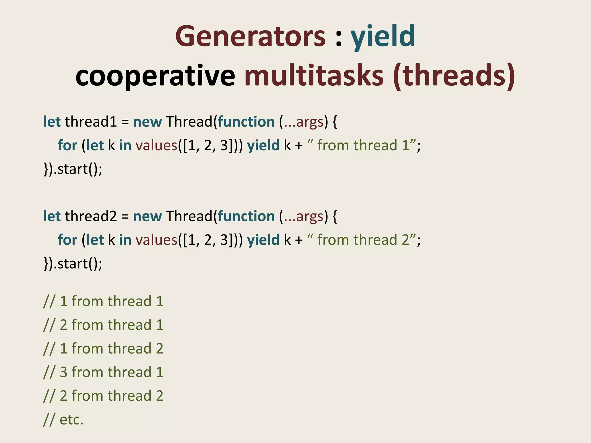 Generators : yield
     cooperative multitasks (threads)
let thread1 = new Thread(function (...args) {
   for (let k in values([1, 2, 3])) yield k + “ from thread 1”;
}).start();

let thread2 = new Thread(function (...args) {
   for (let k in values([1, 2, 3])) yield k + “ from thread 2”;
}).start();

// 1 from thread 1
// 2 from thread 1
// 1 from thread 2
// 3 from thread 1
// 2 from thread 2
// etc.
 