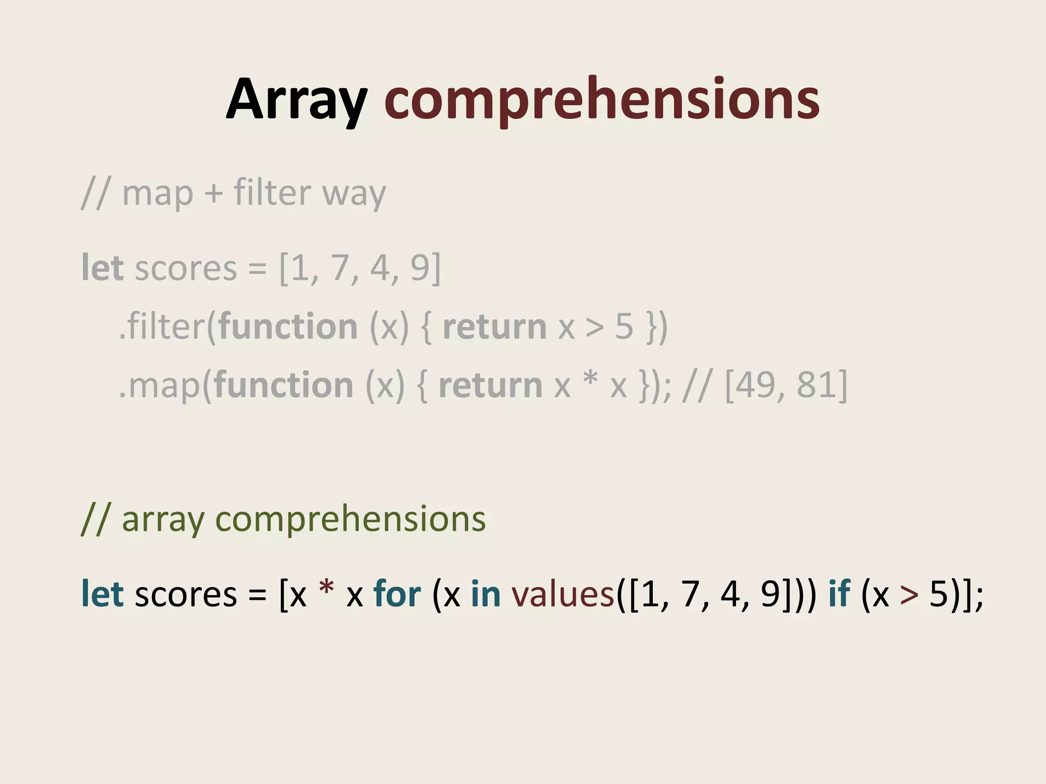 Array comprehensions
// map + filter way
let scores = [1, 7, 4, 9]
  .filter(function (x) { return x > 5 })
  .map(function (x) { return x * x }); // [49, 81]


// array comprehensions
let scores = [x * x for (x in values([1, 7, 4, 9])) if (x > 5)];
 