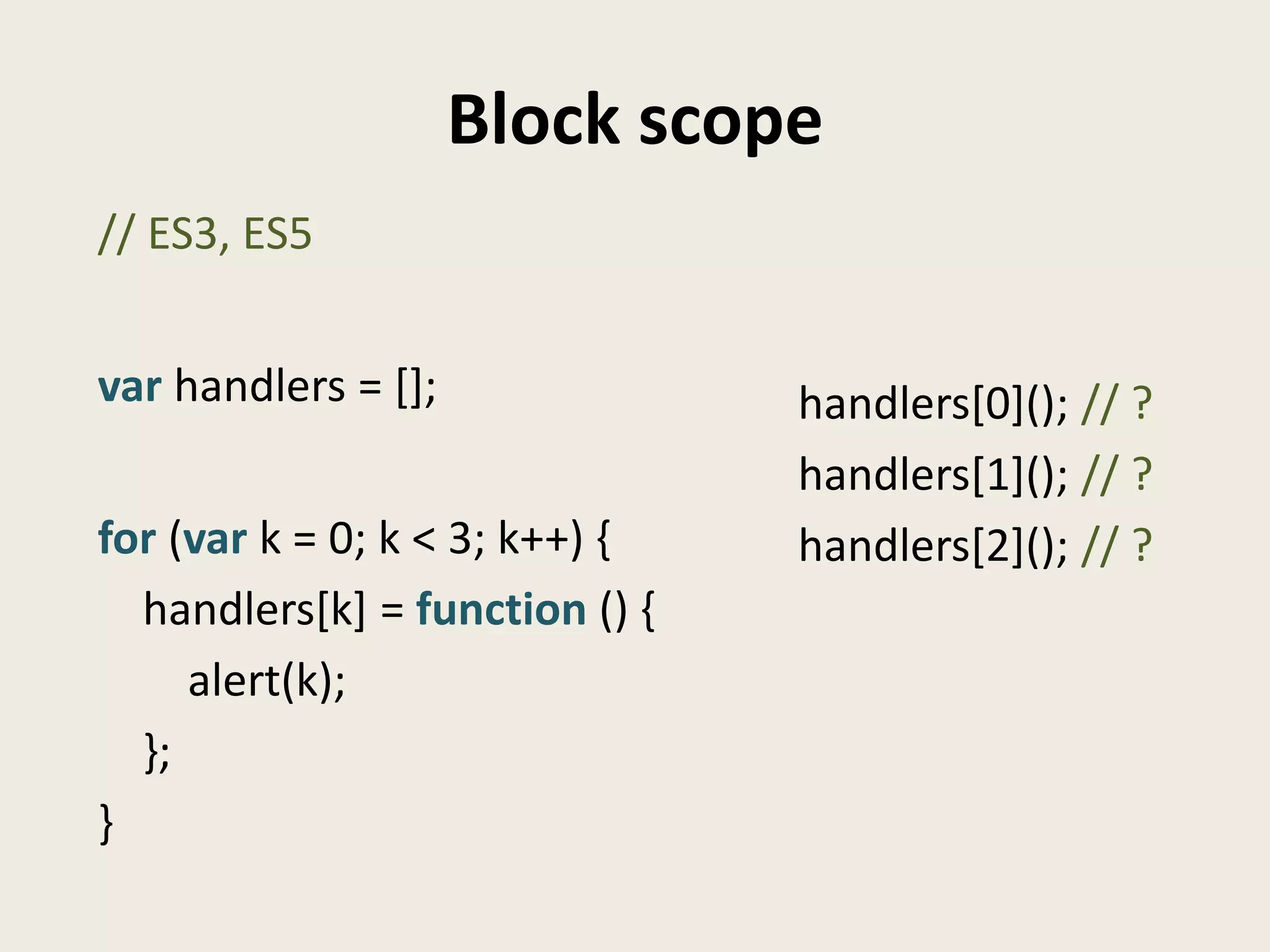 Block scope
// ES3, ES5


var handlers = [];              handlers[0](); // ?
                                handlers[1](); // ?
for (var k = 0; k < 3; k++) {   handlers[2](); // ?
  handlers[k] = function () {
     alert(k);
  };
}
 