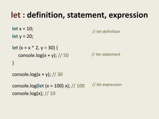 let : definition, statement, expression
let x = 10;                            // let-definition
let y = 20;

let (x = x * 2, y = 30) {
   console.log(x + y); // 50           // let-statement

}

console.log(x + y); // 30

console.log(let (x = 100) x); // 100   // let-expression

console.log(x); // 10
 