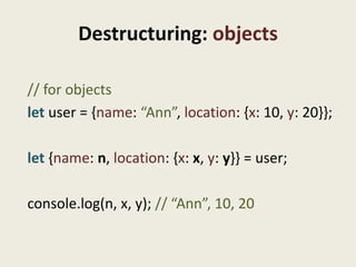 Destructuring: objects

// for objects
let user = {name: “Ann”, location: {x: 10, y: 20}};

let {name: n, location: {x: x, y: y}} = user;

console.log(n, x, y); // “Ann”, 10, 20
 