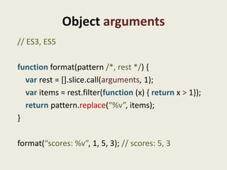Object arguments
// ES3, ES5

function format(pattern /*, rest */) {
  var rest = [].slice.call(arguments, 1);
  var items = rest.filter(function (x) { return x > 1});
  return pattern.replace(“%v”, items);
}

format(“scores: %v”, 1, 5, 3); // scores: 5, 3
 