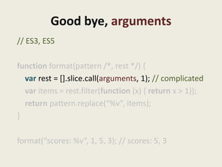 Good bye, arguments
// ES3, ES5

function format(pattern /*, rest */) {
  var rest = [].slice.call(arguments, 1); // complicated
  var items = rest.filter(function (x) { return x > 1});
  return pattern.replace(“%v”, items);
}

format(“scores: %v”, 1, 5, 3); // scores: 5, 3
 