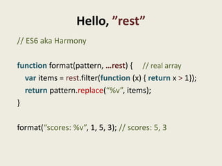Hello, ”rest”
// ES6 aka Harmony

function format(pattern, …rest) { // real array
  var items = rest.filter(function (x) { return x > 1});
  return pattern.replace(“%v”, items);
}

format(“scores: %v”, 1, 5, 3); // scores: 5, 3
 