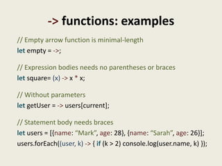 -> functions: examples
// Empty arrow function is minimal-length
let empty = ->;

// Expression bodies needs no parentheses or braces
let square= (x) -> x * x;

// Without parameters
let getUser = -> users[current];

// Statement body needs braces
let users = [{name: “Mark”, age: 28}, {name: “Sarah”, age: 26}];
users.forEach((user, k) -> { if (k > 2) console.log(user.name, k) });
 