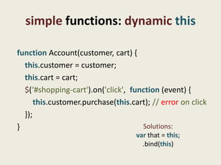 simple functions: dynamic this

function Account(customer, cart) {
  this.customer = customer;
  this.cart = cart;
  $(‘#shopping-cart').on('click', function (event) {
      this.customer.purchase(this.cart); // error on click
  });
}                                    Solutions:
                                    var that = this;
                                      .bind(this)
 