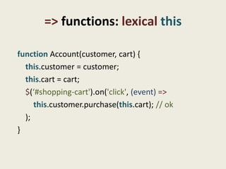 => functions: lexical this

function Account(customer, cart) {
  this.customer = customer;
  this.cart = cart;
  $(‘#shopping-cart').on('click', (event) =>
     this.customer.purchase(this.cart); // ok
  );
}
 