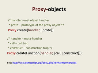 Proxy-objects
/* handler –meta-level handler
 * proto – prototype of the proxy object */
Proxy.create(handler, [proto])

/* handler – meta-handler
 * call – call trap
 * construct – construction trap */
Proxy.createFunction(handler, [call, [construct]])

See: http://wiki.ecmascript.org/doku.php?id=harmony:proxies
 