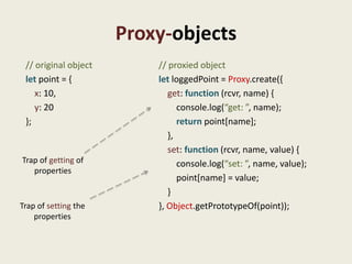 Proxy-objects
 // original object       // proxied object
 let point = {            let loggedPoint = Proxy.create({
    x: 10,                   get: function (rcvr, name) {
    y: 20                       console.log(“get: ”, name);
 };                             return point[name];
                             },
                             set: function (rcvr, name, value) {
Trap of getting of              console.log(“set: ”, name, value);
   properties
                                point[name] = value;
                             }
Trap of setting the       }, Object.getPrototypeOf(point));
    properties
 
