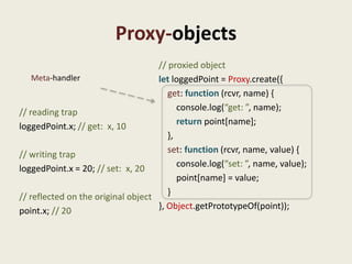 Proxy-objects
                                    // proxied object
    Meta-handler                    let loggedPoint = Proxy.create({
                                       get: function (rcvr, name) {
// reading trap                           console.log(“get: ”, name);
loggedPoint.x; // get: x, 10              return point[name];
                                       },
// writing trap                        set: function (rcvr, name, value) {
loggedPoint.x = 20; // set: x, 20         console.log(“set: ”, name, value);
                                          point[name] = value;
// reflected on the original object    }
point.x; // 20                      }, Object.getPrototypeOf(point));
 
