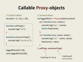 Callable Proxy-objects
// original object            // proxied object
let point = {x: 10, y: 20};   let loggedPoint = Proxy.createFunction({
                                 get: function (rcvr, name) {
function callTrap() {               console.log(“get: ”, name);
  console.log(“call”);              return foo[name];
}                                },
                                 set: function (rcvr, name, value) {
function constructTrap() {
                                    console.log(“set: ”, name, value);
  console.log(“construct”);
                                    foo[name] = value;
}
                                 }
                              }, callTrap, constructTrap);
loggedPoint(10, 20);
new loggedPoint(100);
                                                         Catching of
                                 Catching of calling
                                                        construction
 