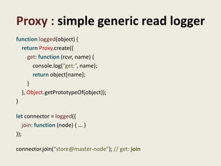 Proxy : simple generic read logger
function logged(object) {
  return Proxy.create({
     get: function (rcvr, name) {
       console.log(“get:”, name);
       return object[name];
     }
  }, Object.getPrototypeOf(object));
}

let connector = logged({
    join: function (node) { ... }
});

connector.join(“store@master-node”); // get: join
 