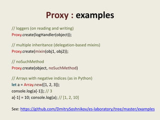 Proxy : examples
// loggers (on reading and writing)
Proxy.create(logHandler(object));

// multiple inheritance (delegation-based mixins)
Proxy.create(mixin(obj1, obj2));

// noSuchMethod
Proxy.create(object, noSuchMethod)

// Arrays with negative indices (as in Python)
let a = Array.new([1, 2, 3]);
console.log(a[-1]); // 3
a[-1] = 10; console.log(a); // [1, 2, 10]

See: https://github.com/DmitrySoshnikov/es-laboratory/tree/master/examples
 