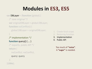 Modules in ES3, ES5
var DBLayer = (function (global) {
   /* save original */
   var originalDBLayer = global.DBLayer;
   function noConflict() {
      global.DBLayer = originalDBLayer;    1.    Create local scope
   }                                       2.    Restoring function
   /* implementation */                    3.    Implementation
                                           4.    Public API
   function query() { ... }
   /* exports, public API */
                                                Too much of “noise”.
   return {                                     A “sugar” is needed.
      noConflict: noConflict,
      query: query
   };
})(this);
 