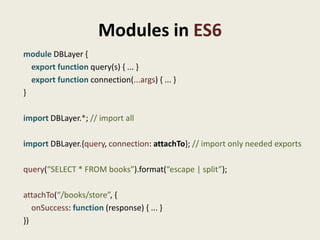 Modules in ES6
module DBLayer {
  export function query(s) { ... }
  export function connection(...args) { ... }
}

import DBLayer.*; // import all

import DBLayer.{query, connection: attachTo}; // import only needed exports

query(“SELECT * FROM books”).format(“escape | split”);

attachTo(“/books/store”, {
   onSuccess: function (response) { ... }
})
 