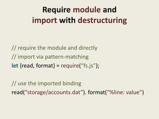 Require module and
        import with destructuring


// require the module and directly
// import via pattern-matching
let {read, format} = require(“fs.js”);

// use the imported binding
read(“storage/accounts.dat”). format(“%line: value”)
 