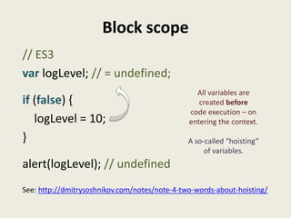 Block scope
// ES3
var logLevel; // = undefined;
                                                 All variables are
if (false) {                                      created before
                                               code execution – on
   logLevel = 10;                              entering the context.

}                                              A so-called “hoisting”
                                                    of variables.
alert(logLevel); // undefined
See: http://dmitrysoshnikov.com/notes/note-4-two-words-about-hoisting/
 