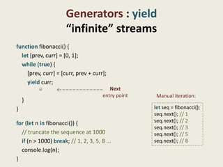 Generators : yield
                      “infinite” streams
function fibonacci() {
  let [prev, curr] = [0, 1];
  while (true) {
    [prev, curr] = [curr, prev + curr];
    yield curr;
                                          Next
                                       entry point    Manual iteration:
    }
}                                                    let seq = fibonacci();
                                                     seq.next(); // 1
for (let n in fibonacci()) {                         seq.next(); // 2
                                                     seq.next(); // 3
  // truncate the sequence at 1000                   seq.next(); // 5
  if (n > 1000) break; // 1, 2, 3, 5, 8 ...          seq.next(); // 8
  console.log(n);
}
 