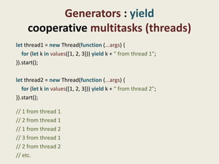 Generators : yield
     cooperative multitasks (threads)
let thread1 = new Thread(function (...args) {
   for (let k in values([1, 2, 3])) yield k + “ from thread 1”;
}).start();

let thread2 = new Thread(function (...args) {
   for (let k in values([1, 2, 3])) yield k + “ from thread 2”;
}).start();

// 1 from thread 1
// 2 from thread 1
// 1 from thread 2
// 3 from thread 1
// 2 from thread 2
// etc.
 