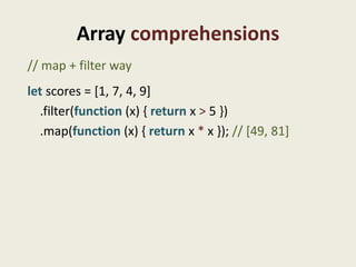 Array comprehensions
// map + filter way
let scores = [1, 7, 4, 9]
  .filter(function (x) { return x > 5 })
  .map(function (x) { return x * x }); // [49, 81]
 
