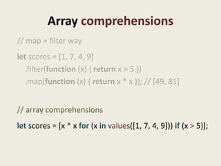 Array comprehensions
// map + filter way
let scores = [1, 7, 4, 9]
  .filter(function (x) { return x > 5 })
  .map(function (x) { return x * x }); // [49, 81]


// array comprehensions
let scores = [x * x for (x in values([1, 7, 4, 9])) if (x > 5)];
 
