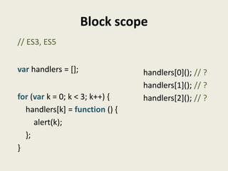 Block scope
// ES3, ES5


var handlers = [];              handlers[0](); // ?
                                handlers[1](); // ?
for (var k = 0; k < 3; k++) {   handlers[2](); // ?
  handlers[k] = function () {
     alert(k);
  };
}
 