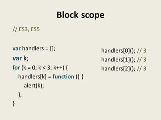 Block scope
// ES3, ES5


var handlers = [];              handlers[0](); // 3
var k;                          handlers[1](); // 3
for (k = 0; k < 3; k++) {       handlers[2](); // 3
  handlers[k] = function () {
     alert(k);
  };
}
 