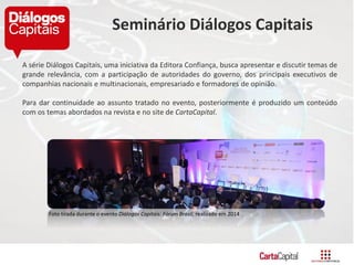 A série Diálogos Capitais, uma iniciativa da Editora Confiança, busca apresentar e discutir temas de
grande relevância, com a participação de autoridades do governo, dos principais executivos de
companhias nacionais e multinacionais, empresariado e formadores de opinião.
Para dar continuidade ao assunto tratado no evento, posteriormente é produzido um conteúdo
com os temas abordados na revista e no site de CartaCapital.
Foto tirada durante o evento Diálogos Capitais: Fórum Brasil, realizado em 2014
Seminário Diálogos Capitais
 