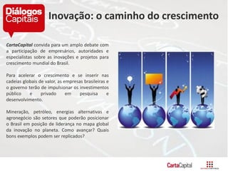 CartaCapital convida para um amplo debate com
a participação de empresários, autoridades e
especialistas sobre as inovações e projetos para
crescimento mundial do Brasil.
Para acelerar o crescimento e se inserir nas
cadeias globais de valor, as empresas brasileiras e
o governo terão de impulsionar os investimentos
público e privado em pesquisa e
desenvolvimento.
Mineração, petróleo, energias alternativas e
agronegócio são setores que poderão posicionar
o Brasil em posição de liderança no mapa global
da inovação no planeta. Como avançar? Quais
bons exemplos podem ser replicados?
Inovação: o caminho do crescimento
 