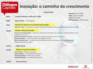 Ospalestranteseostemaspoderãoseralteradosdeacordocomadisponibilidadedaagenda.
Programação
8h00 Credenciamento e Welcome Coffee
9h00 Boas-vindas - CartaCapital
9h10
Jeffrey D. Sachs – Conselheiro e Diretor da Rede de Soluções de Desenvolvimento Sustentável da ONU
10h10
Hugo Ferreira Braga Tadeu – Professor e Pesquisador do Núcleo de Inovação e Empreendedorismo da
Fundação Dom Cabral
Antonio José Roque da Silva – Diretor do Laboratório Nacional de Luz Síncrotron
Mauricio Guedes – Diretor do Parque Tecnológico da UFRJ
Gerson Valença Pinto – Presidente da Associação Nacional de Pesquisa e Desenvolvimento das
Empresas Inovadoras (Anpei)
11h10 Coffee Break
11h30
Juca Ferreira – Ministro da Cultura
Samir Lásbeck – Sócio fundador do Qranio
Fred Vasconcelos – Diretor da Joy Street
David Schlesinger – Fundador da Mendelics
12h30 Encerramento
Inovação: o caminho do crescimento
Horário: 8 às 12h30
Data: 19 de outubro
Local: São Paulo
Participantes: 150 pessoas
Palestra de abertura: O Caminho da Inovação
Debate: O Brasil Inovador
Debate: Economia Criativa
 