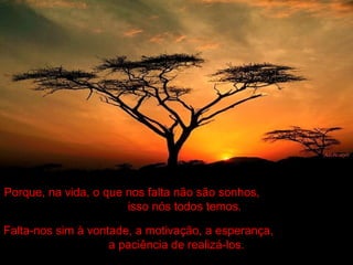 Porque, na vida, o que nos falta não são sonhos,
isso nós todos temos.
Falta-nos sim à vontade, a motivação, a esperança,
a paciência de realizá-los.
 