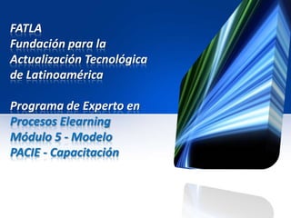 FATLA
Fundación para la
Actualización Tecnológica
de Latinoamérica

Programa de Experto en
Procesos Elearning
Módulo 5 - Modelo
PACIE - Capacitación
 