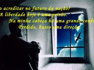 Como acreditar no futuro da nação? A liberdade hoje é uma prisão. Na minha cabeça há uma grande confusão, Perdido, busco uma direção. 