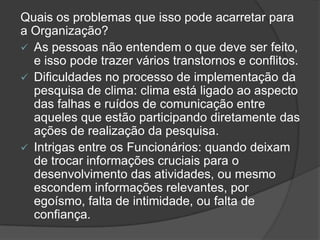 Quais os problemas que isso pode acarretar para
a Organização?
 As pessoas não entendem o que deve ser feito,
e isso pode trazer vários transtornos e conflitos.
 Dificuldades no processo de implementação da
pesquisa de clima: clima está ligado ao aspecto
das falhas e ruídos de comunicação entre
aqueles que estão participando diretamente das
ações de realização da pesquisa.
 Intrigas entre os Funcionários: quando deixam
de trocar informações cruciais para o
desenvolvimento das atividades, ou mesmo
escondem informações relevantes, por
egoísmo, falta de intimidade, ou falta de
confiança.
 