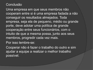 Conclusão
Uma empresa em que seus membros não
cooperam entre si é uma empresa fadada a não
conseguir os resultados almejados. Toda
empresa, seja ela de pequeno, médio ou grande
porte, deve adotar uma política de grande
cooperação entre seus funcionários, com o
intuito de que a mesma possa, junto aos seus
membros, progredir cada vez mais.
Por isso lembre-se:
Cooperar não é fazer o trabalho do outro e sim
ajudar a equipe a realizar o melhor trabalho
possível.
 