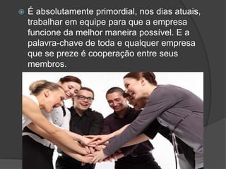  É absolutamente primordial, nos dias atuais,
trabalhar em equipe para que a empresa
funcione da melhor maneira possível. E a
palavra-chave de toda e qualquer empresa
que se preze é cooperação entre seus
membros.
 
