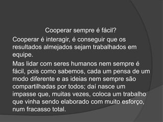 Cooperar sempre é fácil?
Cooperar é interagir, é conseguir que os
resultados almejados sejam trabalhados em
equipe.
Mas lidar com seres humanos nem sempre é
fácil, pois como sabemos, cada um pensa de um
modo diferente e as ideias nem sempre são
compartilhadas por todos; daí nasce um
impasse que, muitas vezes, coloca um trabalho
que vinha sendo elaborado com muito esforço,
num fracasso total.
 