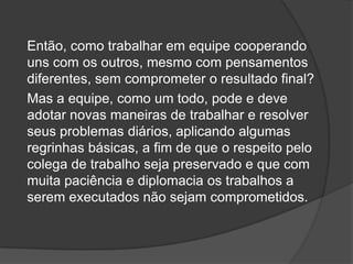 Então, como trabalhar em equipe cooperando
uns com os outros, mesmo com pensamentos
diferentes, sem comprometer o resultado final?
Mas a equipe, como um todo, pode e deve
adotar novas maneiras de trabalhar e resolver
seus problemas diários, aplicando algumas
regrinhas básicas, a fim de que o respeito pelo
colega de trabalho seja preservado e que com
muita paciência e diplomacia os trabalhos a
serem executados não sejam comprometidos.
 