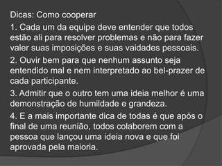 Dicas: Como cooperar
1. Cada um da equipe deve entender que todos
estão ali para resolver problemas e não para fazer
valer suas imposições e suas vaidades pessoais.
2. Ouvir bem para que nenhum assunto seja
entendido mal e nem interpretado ao bel-prazer de
cada participante.
3. Admitir que o outro tem uma ideia melhor é uma
demonstração de humildade e grandeza.
4. E a mais importante dica de todas é que após o
final de uma reunião, todos colaborem com a
pessoa que lançou uma ideia nova e que foi
aprovada pela maioria.
 