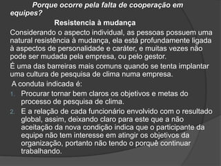 Porque ocorre pela falta de cooperação em
equipes?
Resistencia à mudança
Considerando o aspecto individual, as pessoas possuem uma
natural resistência à mudança, ela está profundamente ligada
à aspectos de personalidade e caráter, e muitas vezes não
pode ser mudada pela empresa, ou pelo gestor.
É uma das barreiras mais comuns quando se tenta implantar
uma cultura de pesquisa de clima numa empresa.
A conduta indicada é:
1. Procurar tornar bem claros os objetivos e metas do
processo de pesquisa de clima.
2. E a relação de cada funcionário envolvido com o resultado
global, assim, deixando claro para este que a não
aceitação da nova condição indica que o participante da
equipe não tem interesse em atingir os objetivos da
organização, portanto não tendo o porquê continuar
trabalhando.
 